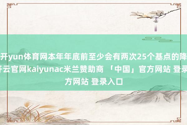 开yun体育网本年年底前至少会有两次25个基点的降息-开云官网kaiyunac米兰赞助商 「中国」官方网站 登录入口