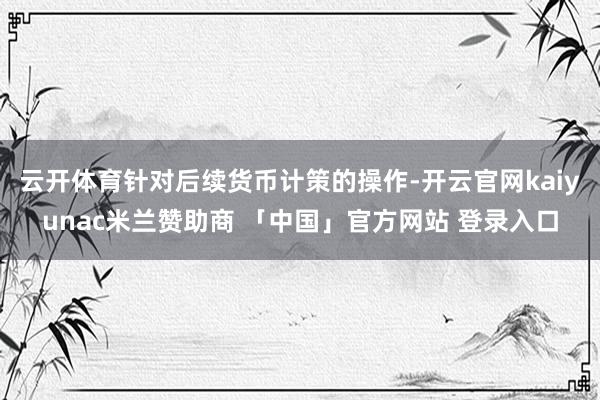 云开体育　　针对后续货币计策的操作-开云官网kaiyunac米兰赞助商 「中国」官方网站 登录入口