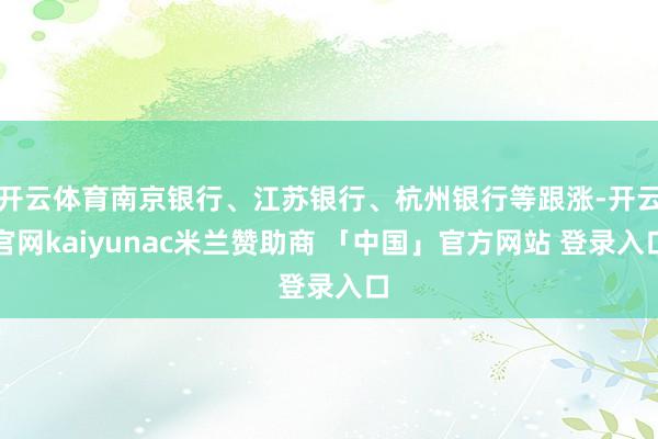 开云体育南京银行、江苏银行、杭州银行等跟涨-开云官网kaiyunac米兰赞助商 「中国」官方网站 登录入口