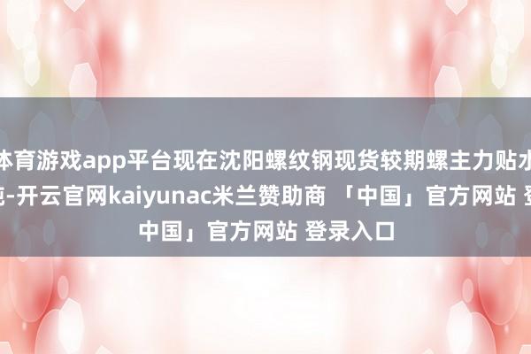 体育游戏app平台现在沈阳螺纹钢现货较期螺主力贴水99元/吨-开云官网kaiyunac米兰赞助商 「中国」官方网站 登录入口