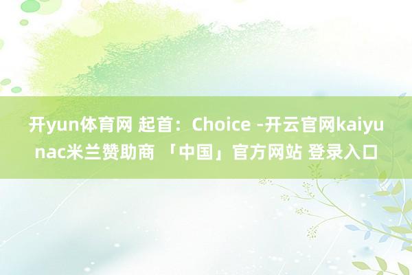 开yun体育网 起首：Choice -开云官网kaiyunac米兰赞助商 「中国」官方网站 登录入口