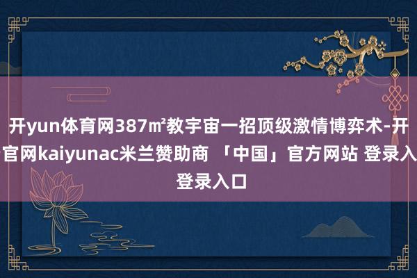 开yun体育网387㎡教宇宙一招顶级激情博弈术-开云官网kaiyunac米兰赞助商 「中国」官方网站 登录入口