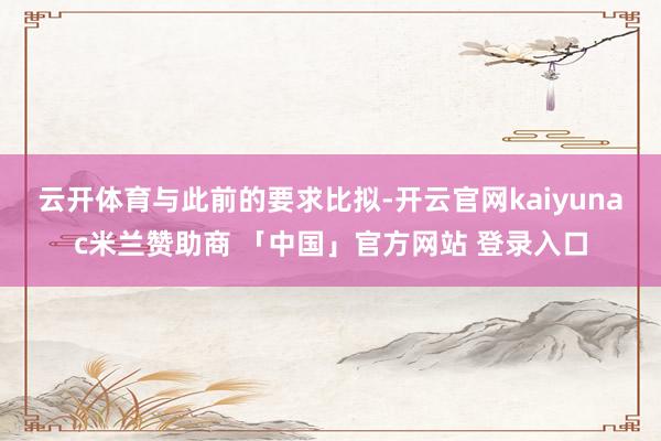 云开体育　　与此前的要求比拟-开云官网kaiyunac米兰赞助商 「中国」官方网站 登录入口