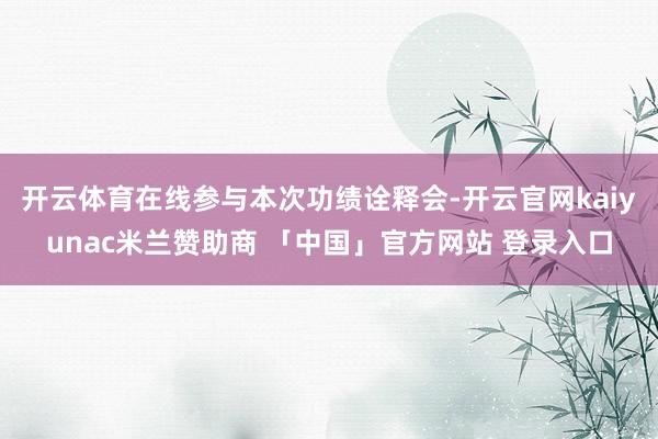 开云体育在线参与本次功绩诠释会-开云官网kaiyunac米兰赞助商 「中国」官方网站 登录入口