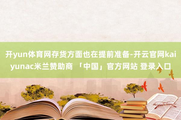 开yun体育网存货方面也在提前准备-开云官网kaiyunac米兰赞助商 「中国」官方网站 登录入口