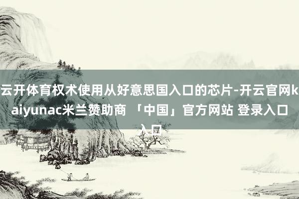 云开体育权术使用从好意思国入口的芯片-开云官网kaiyunac米兰赞助商 「中国」官方网站 登录入口