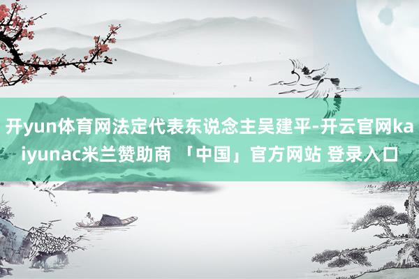 开yun体育网法定代表东说念主吴建平-开云官网kaiyunac米兰赞助商 「中国」官方网站 登录入口