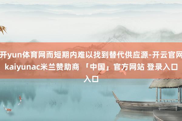 开yun体育网而短期内难以找到替代供应源-开云官网kaiyunac米兰赞助商 「中国」官方网站 登录入口