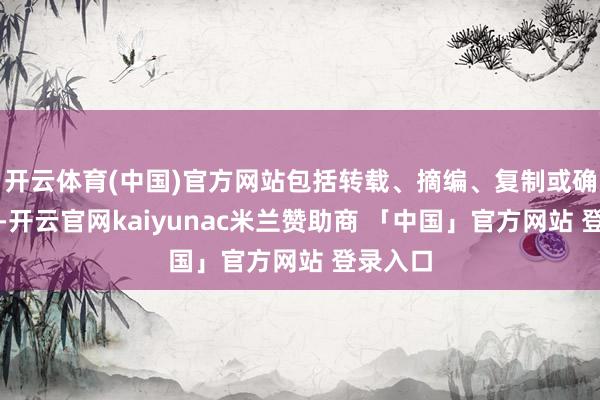 开云体育(中国)官方网站包括转载、摘编、复制或确立镜像-开云官网kaiyunac米兰赞助商 「中国」官方网站 登录入口