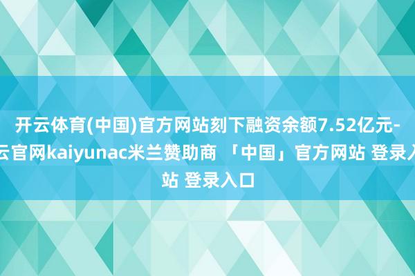 开云体育(中国)官方网站刻下融资余额7.52亿元-开云官网kaiyunac米兰赞助商 「中国」官方网站 登录入口