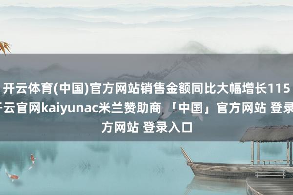 开云体育(中国)官方网站销售金额同比大幅增长115%-开云官网kaiyunac米兰赞助商 「中国」官方网站 登录入口