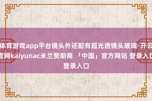 体育游戏app平台镜头外还配有超光透镜头玻璃-开云官网kaiyunac米兰赞助商 「中国」官方网站 登录入口