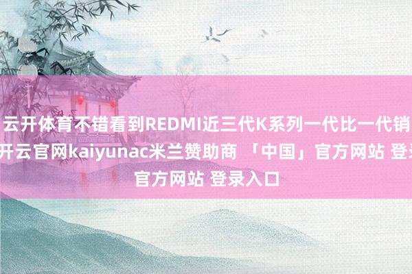 云开体育不错看到REDMI近三代K系列一代比一代销量好-开云官网kaiyunac米兰赞助商 「中国」官方网站 登录入口