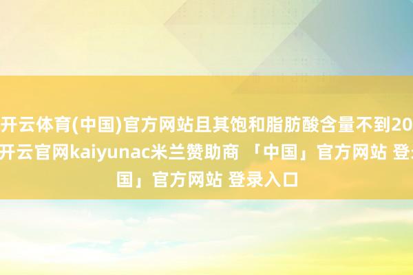 开云体育(中国)官方网站且其饱和脂肪酸含量不到20%[3]-开云官网kaiyunac米兰赞助商 「中国」官方网站 登录入口