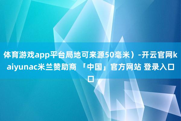 体育游戏app平台局地可来源50毫米)-开云官网kaiyunac米兰赞助商 「中国」官方网站 登录入口