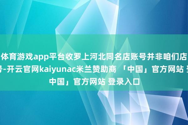 体育游戏app平台收罗上河北同名店账号并非咱们店铺及账号-开云官网kaiyunac米兰赞助商 「中国」官方网站 登录入口