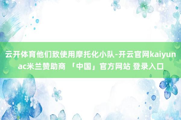 云开体育他们致使用摩托化小队-开云官网kaiyunac米兰赞助商 「中国」官方网站 登录入口