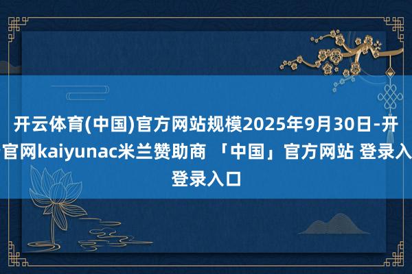 开云体育(中国)官方网站规模2025年9月30日-开云官网kaiyunac米兰赞助商 「中国」官方网站 登录入口