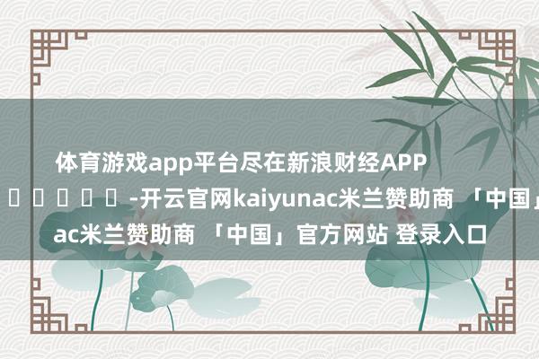 体育游戏app平台尽在新浪财经APP            													-开云官网kaiyunac米兰赞助商 「中国」官方网站 登录入口
