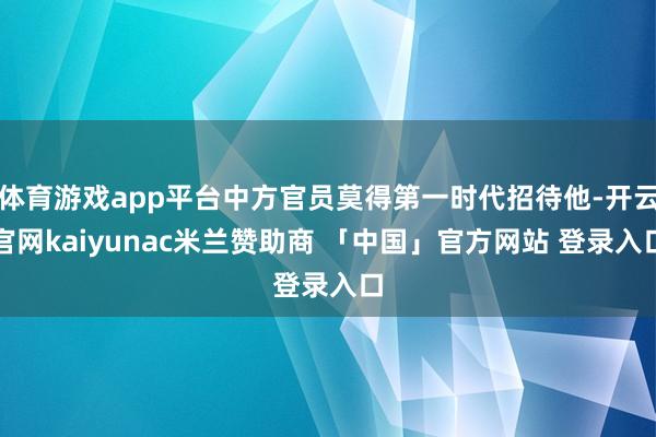 体育游戏app平台中方官员莫得第一时代招待他-开云官网kaiyunac米兰赞助商 「中国」官方网站 登录入口