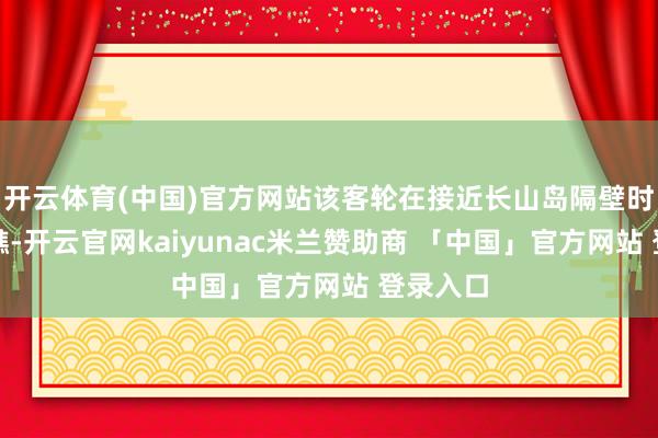 开云体育(中国)官方网站该客轮在接近长山岛隔壁时冲上暗礁-开云官网kaiyunac米兰赞助商 「中国」官方网站 登录入口