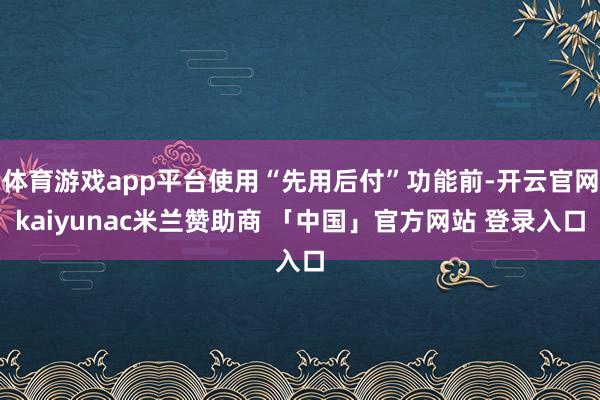 体育游戏app平台使用“先用后付”功能前-开云官网kaiyunac米兰赞助商 「中国」官方网站 登录入口