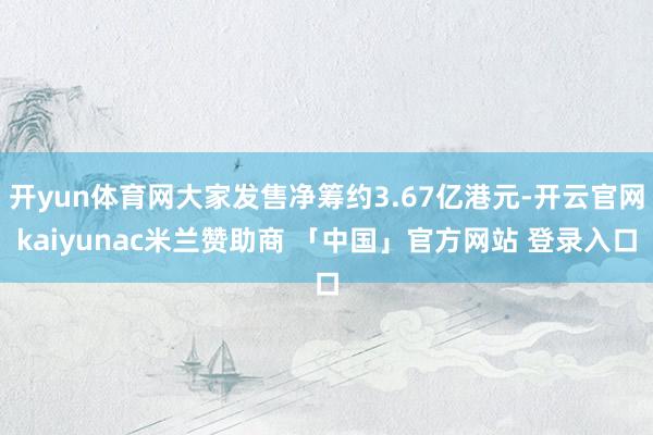 开yun体育网大家发售净筹约3.67亿港元-开云官网kaiyunac米兰赞助商 「中国」官方网站 登录入口