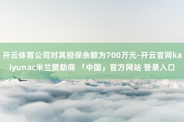 开云体育公司对其担保余额为700万元-开云官网kaiyunac米兰赞助商 「中国」官方网站 登录入口