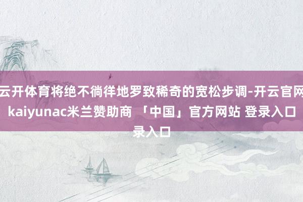 云开体育将绝不徜徉地罗致稀奇的宽松步调-开云官网kaiyunac米兰赞助商 「中国」官方网站 登录入口