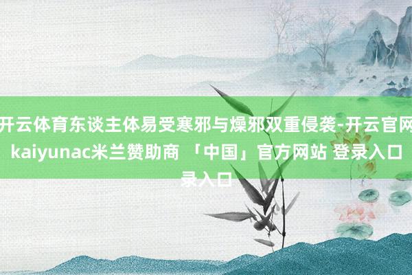 开云体育东谈主体易受寒邪与燥邪双重侵袭-开云官网kaiyunac米兰赞助商 「中国」官方网站 登录入口