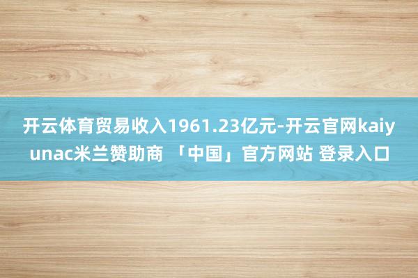 开云体育贸易收入1961.23亿元-开云官网kaiyunac米兰赞助商 「中国」官方网站 登录入口