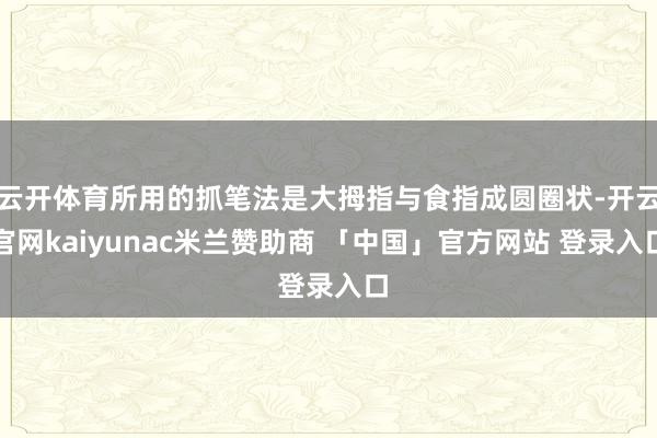 云开体育所用的抓笔法是大拇指与食指成圆圈状-开云官网kaiyunac米兰赞助商 「中国」官方网站 登录入口