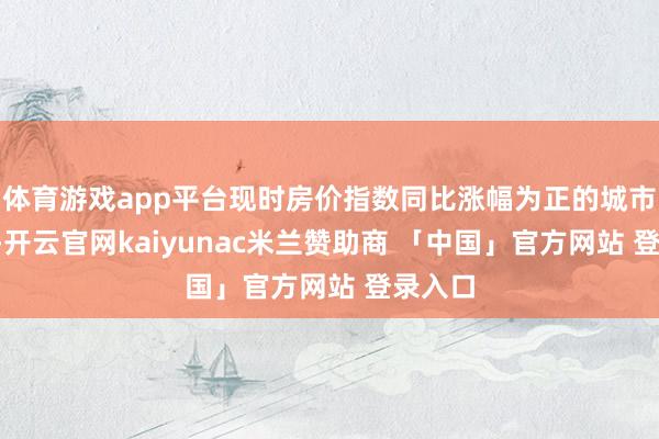 体育游戏app平台现时房价指数同比涨幅为正的城市有8个-开云官网kaiyunac米兰赞助商 「中国」官方网站 登录入口