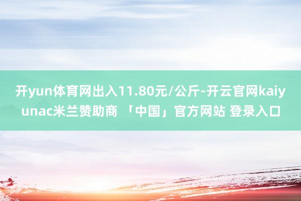 开yun体育网出入11.80元/公斤-开云官网kaiyunac米兰赞助商 「中国」官方网站 登录入口