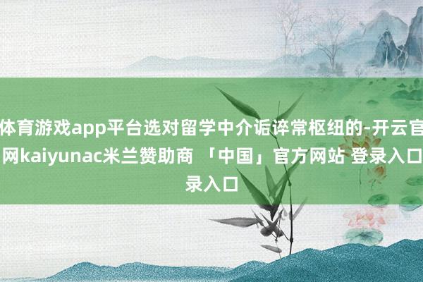 体育游戏app平台选对留学中介诟谇常枢纽的-开云官网kaiyunac米兰赞助商 「中国」官方网站 登录入口