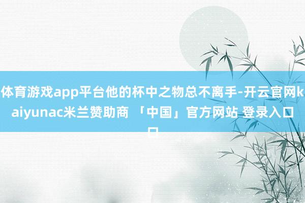 体育游戏app平台他的杯中之物总不离手-开云官网kaiyunac米兰赞助商 「中国」官方网站 登录入口