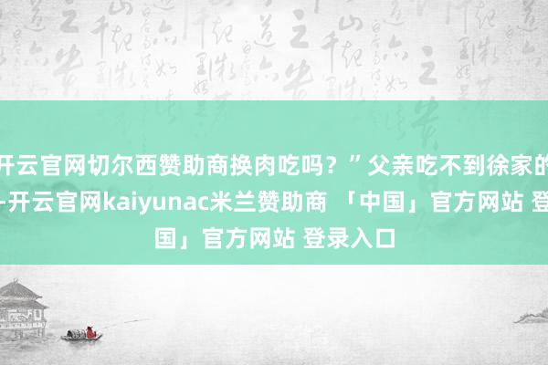 开云官网切尔西赞助商换肉吃吗？”父亲吃不到徐家的猪肉了-开云官网kaiyunac米兰赞助商 「中国」官方网站 登录入口