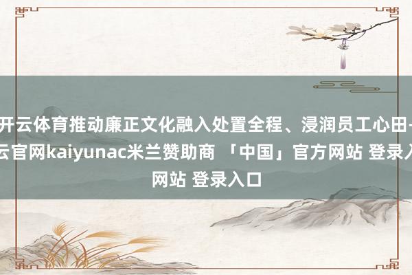 开云体育推动廉正文化融入处置全程、浸润员工心田-开云官网kaiyunac米兰赞助商 「中国」官方网站 登录入口