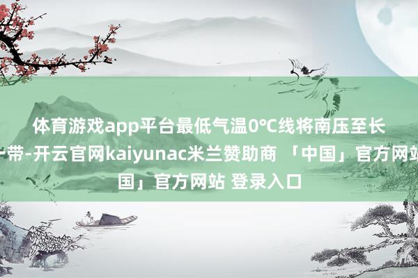体育游戏app平台最低气温0℃线将南压至长江中卑鄙一带-开云官网kaiyunac米兰赞助商 「中国」官方网站 登录入口