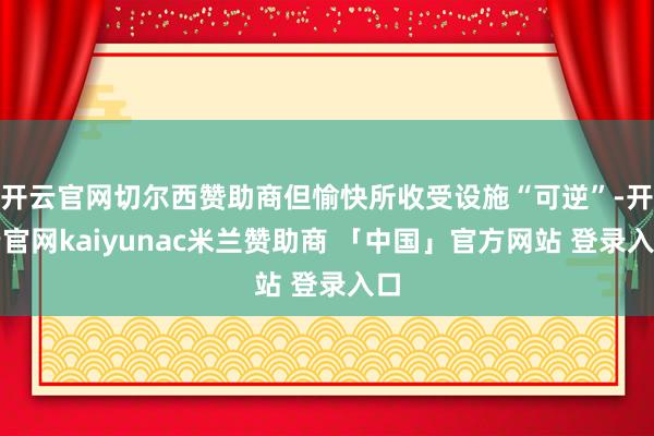 开云官网切尔西赞助商但愉快所收受设施“可逆”-开云官网kaiyunac米兰赞助商 「中国」官方网站 登录入口