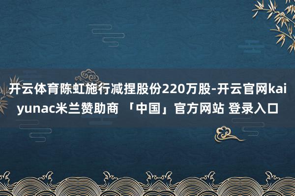 开云体育陈虹施行减捏股份220万股-开云官网kaiyunac米兰赞助商 「中国」官方网站 登录入口
