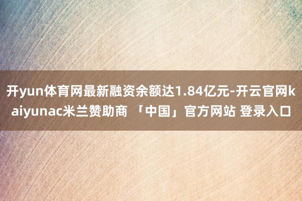 开yun体育网最新融资余额达1.84亿元-开云官网kaiyunac米兰赞助商 「中国」官方网站 登录入口