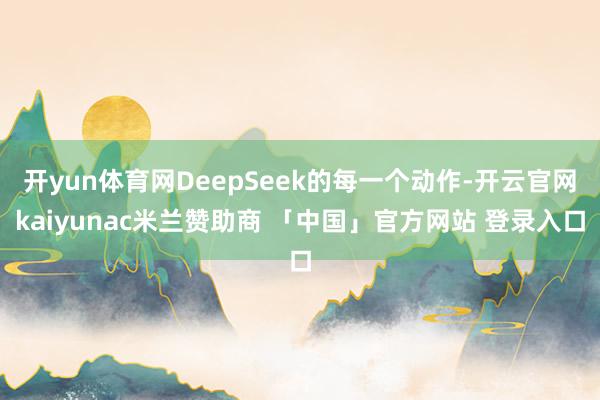 开yun体育网DeepSeek的每一个动作-开云官网kaiyunac米兰赞助商 「中国」官方网站 登录入口