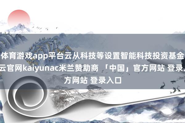 体育游戏app平台云从科技等设置智能科技投资基金-开云官网kaiyunac米兰赞助商 「中国」官方网站 登录入口