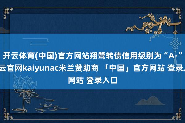 开云体育(中国)官方网站翔鹭转债信用级别为“A-”-开云官网kaiyunac米兰赞助商 「中国」官方网站 登录入口