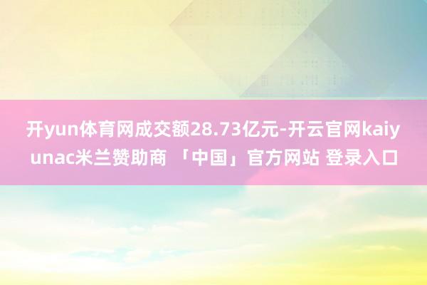开yun体育网成交额28.73亿元-开云官网kaiyunac米兰赞助商 「中国」官方网站 登录入口