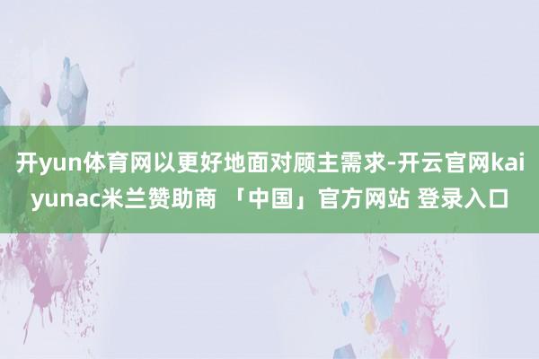 开yun体育网以更好地面对顾主需求-开云官网kaiyunac米兰赞助商 「中国」官方网站 登录入口