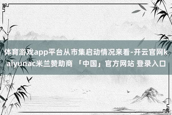 体育游戏app平台　　从市集启动情况来看-开云官网kaiyunac米兰赞助商 「中国」官方网站 登录入口
