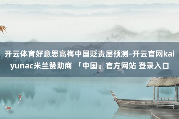 开云体育好意思高梅中国贬责层预测-开云官网kaiyunac米兰赞助商 「中国」官方网站 登录入口