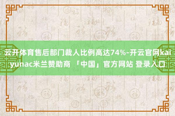 云开体育售后部门裁人比例高达74%-开云官网kaiyunac米兰赞助商 「中国」官方网站 登录入口